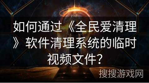 如何通过《全民爱清理》软件清理系统的临时视频文件？