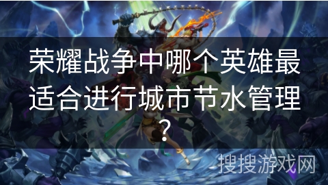 荣耀战争中哪个英雄最适合进行城市节水管理? 荣耀战争中哪个英雄最适合进行城市节水管理?