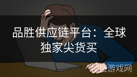 品胜供应链平台：全球独家尖货买