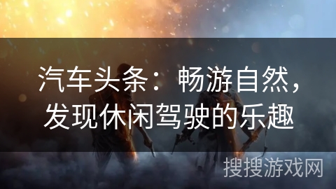 汽车头条：畅游自然，发现休闲驾驶的乐趣