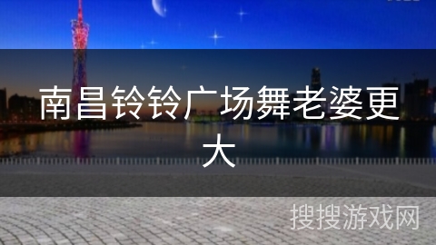 南昌铃铃广场舞老婆更大