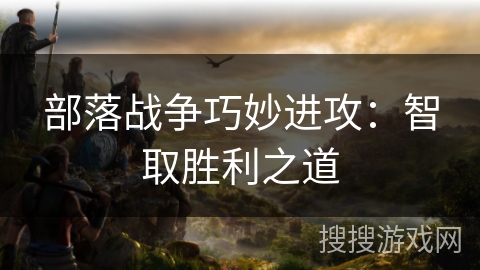 部落战争巧妙进攻:智取胜利之道 部落战争巧妙进攻:智取胜利之道