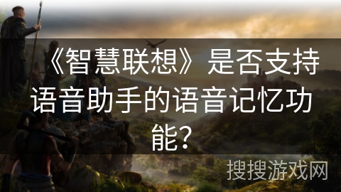 《智慧联想》是否支持语音助手的语音记忆功能? 《智慧联想》是否支持语音助手的语音记忆功能?