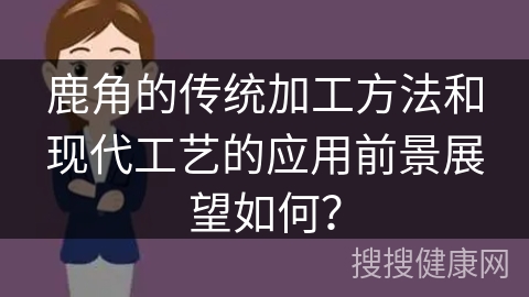 鹿角的传统加工方法和现代工艺的应用前景展望如何？