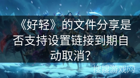《好轻》的文件分享是否支持设置链接到期自动取消? 《好轻》的文件分享是否支持设置链接到期自动取消?