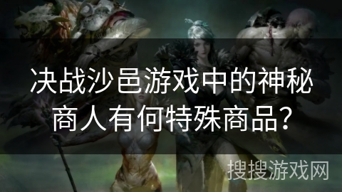 决战沙邑游戏中的神秘商人有何特殊商品? 决战沙邑游戏中的神秘商人有何特殊商品?