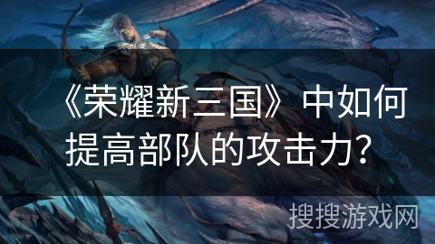 《荣耀新三国》中如何提高部队的攻击力? 《荣耀新三国》中如何提高部队的攻击力?