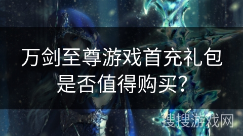 万剑至尊游戏首充礼包是否值得购买？