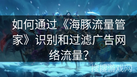 如何通过《海豚流量管家》识别和过滤广告网络流量? 如何通过《海豚流量管家》识别和过滤广告网络流量?