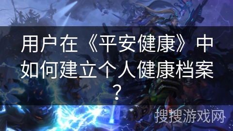 用户在《平安健康》中如何建立个人健康档案? 用户在《平安健康》中如何建立个人健康档案?