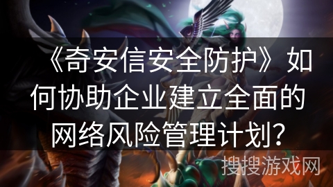 《奇安信安全防护》如何协助企业建立全面的网络风险管理计划? 《奇安信安全防护》如何协助企业建立全面的网络风险管理计划?