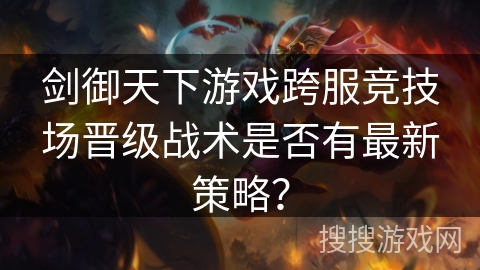剑御天下游戏跨服竞技场晋级战术是否有最新策略？