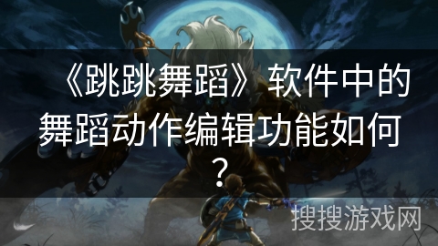 《跳跳舞蹈》软件中的舞蹈动作编辑功能如何? 《跳跳舞蹈》软件中的舞蹈动作编辑功能如何?