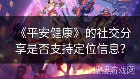 《平安健康》的社交分享是否支持定位信息? 《平安健康》的社交分享是否支持定位信息?