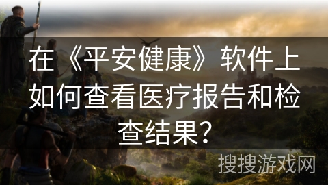 在《平安健康》软件上如何查看医疗报告和检查结果? 在《平安健康》软件上如何查看医疗报告和检查结果?