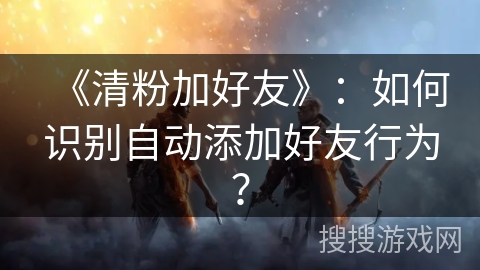 《清粉加好友》:如何识别自动添加好友行为? 《清粉加好友》:如何识别自动添加好友行为?