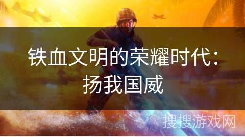 铁血文明的荣耀时代:扬我国威 铁血文明的荣耀时代:扬我国威