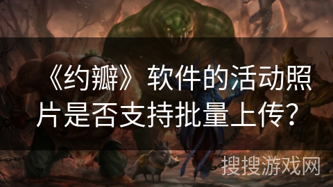 《约瓣》软件的活动照片是否支持批量上传? 《约瓣》软件的活动照片是否支持批量上传?