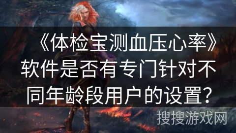 《体检宝测血压心率》软件是否有专门针对不同年龄段用户的设置? 《体检宝测血压心率》软件是否有专门针对不同年龄段用户的设置?