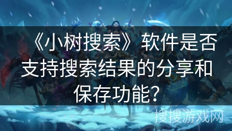 《小树搜索》软件是否支持搜索结果的分享和保存功能? 《小树搜索》软件是否支持搜索结果的分享和保存功能?