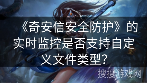 《奇安信安全防护》的实时监控是否支持自定义文件类型? 《奇安信安全防护》的实时监控是否支持自定义文件类型?