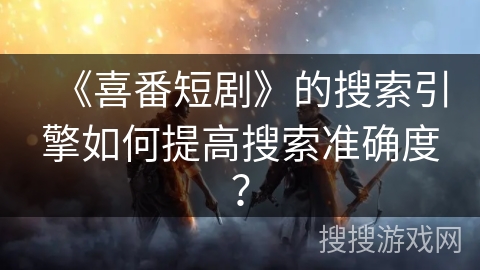 《喜番短剧》的搜索引擎如何提高搜索准确度? 《喜番短剧》的搜索引擎如何提高搜索准确度?
