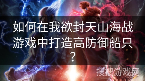 如何在我欲封天山海战游戏中打造高防御船只? 如何在我欲封天山海战游戏中打造高防御船只?
