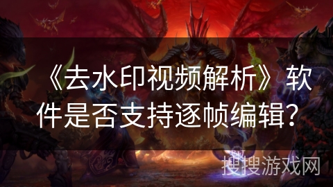 《去水印视频解析》软件是否支持逐帧编辑? 《去水印视频解析》软件是否支持逐帧编辑?