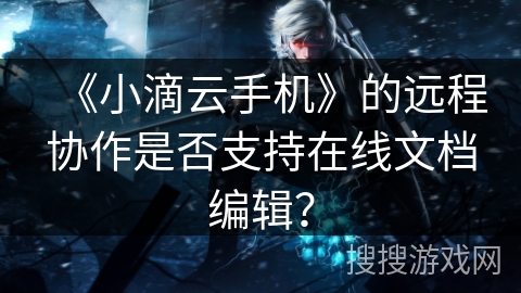 《小滴云手机》的远程协作是否支持在线文档编辑? 《小滴云手机》的远程协作是否支持在线文档编辑?