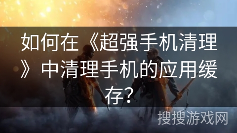 如何在《超强手机清理》中清理手机的应用缓存？