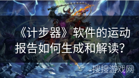 《计步器》软件的运动报告如何生成和解读？