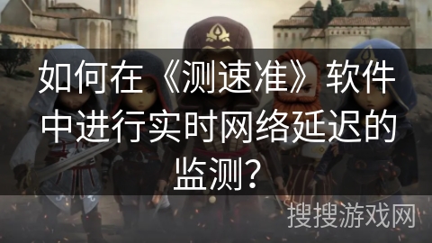 如何在《测速准》软件中进行实时网络延迟的监测？