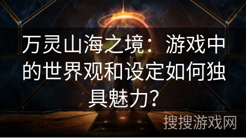 万灵山海之境：游戏中的世界观和设定如何独具魅力？