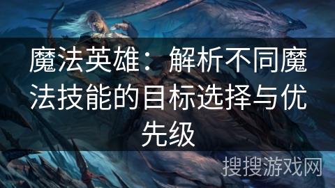 魔法英雄:解析不同魔法技能的目标选择与优先级 魔法英雄:解析不同魔法技能的目标选择与优先级