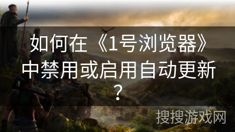 如何在《1号浏览器》中禁用或启用自动更新? 如何在《1号浏览器》中禁用或启用自动更新?