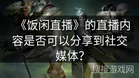 《饭闲直播》的直播内容是否可以分享到社交媒体？