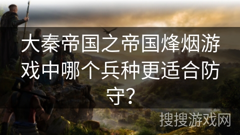 大秦帝国之帝国烽烟游戏中哪个兵种更适合防守? 大秦帝国之帝国烽烟游戏中哪个兵种更适合防守?