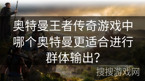 奥特曼王者传奇游戏中哪个奥特曼更适合进行群体输出? 奥特曼王者传奇游戏中哪个奥特曼更适合进行群体输出?