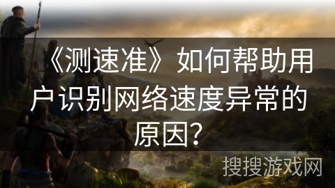 《测速准》如何帮助用户识别网络速度异常的原因? 《测速准》如何帮助用户识别网络速度异常的原因?