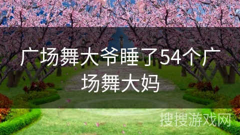 广场舞大爷睡了54个广场舞大妈 广场舞大爷睡了54个广场舞大妈