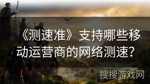 《测速准》支持哪些移动运营商的网络测速？
