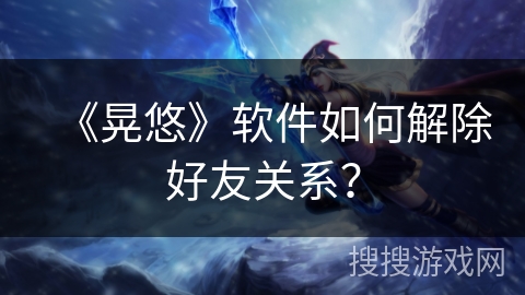 《晃悠》软件如何解除好友关系？