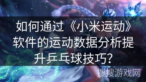 如何通过《小米运动》软件的运动数据分析提升乒乓球技巧? 如何通过《小米运动》软件的运动数据分析提升乒乓球技巧?