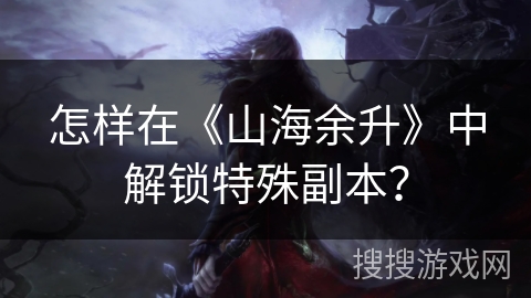 怎样在《山海余升》中解锁特殊副本？