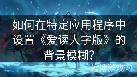 如何在特定应用程序中设置《爱读大字版》的背景模糊? 如何在特定应用程序中设置《爱读大字版》的背景模糊?