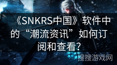 《SNKRS中国》软件中的“潮流资讯”如何订阅和查看? 《SNKRS中国》软件中的“潮流资讯”如何订阅和查看?