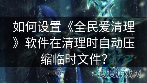 如何设置《全民爱清理》软件在清理时自动压缩临时文件？