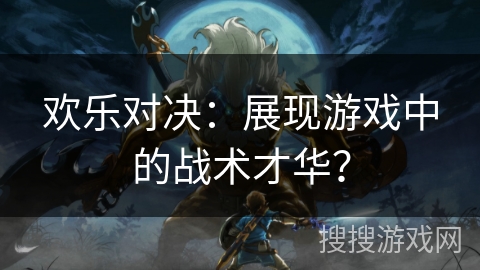 欢乐对决:展现游戏中的战术才华? 欢乐对决:展现游戏中的战术才华?