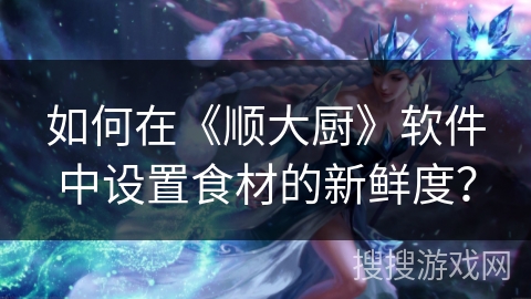 如何在《顺大厨》软件中设置食材的新鲜度? 如何在《顺大厨》软件中设置食材的新鲜度?