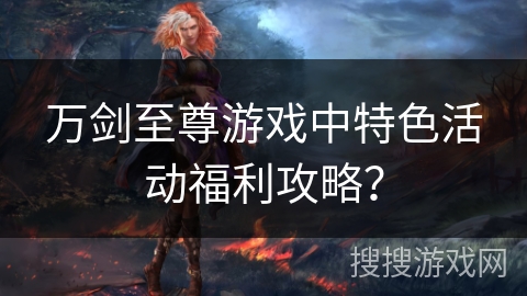 万剑至尊游戏中特色活动福利攻略？